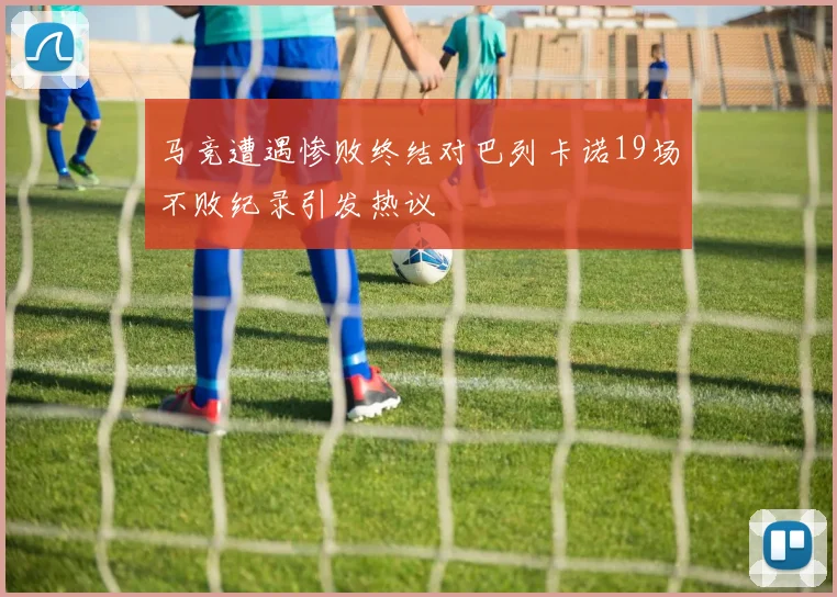 马竞遭遇惨败终结对巴列卡诺19场不败纪录引发热议