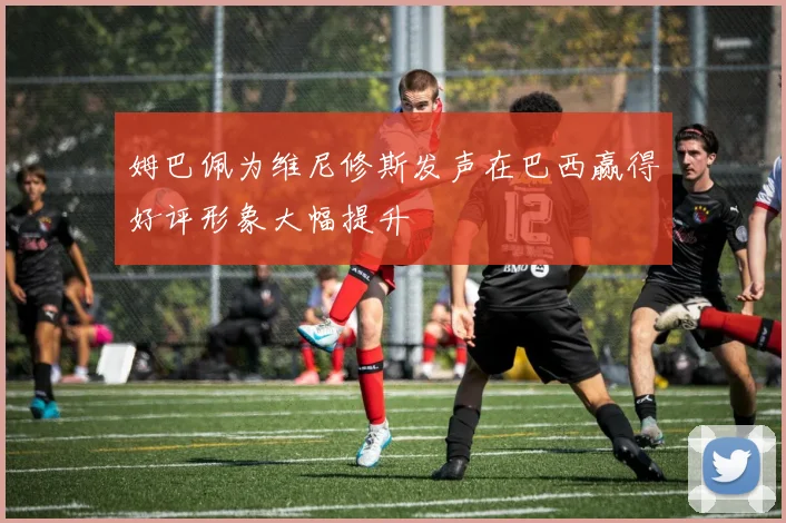 姆巴佩为维尼修斯发声在巴西赢得好评形象大幅提升