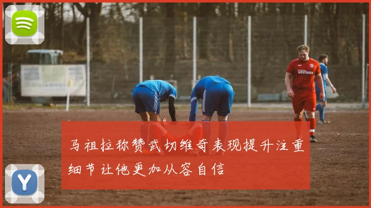 马祖拉称赞武切维奇表现提升注重细节让他更加从容自信