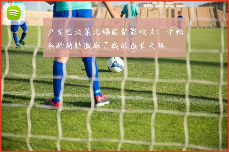 卢克巴谈莱比锡前辈影响力：于帕和科纳特激励了我的成长之路