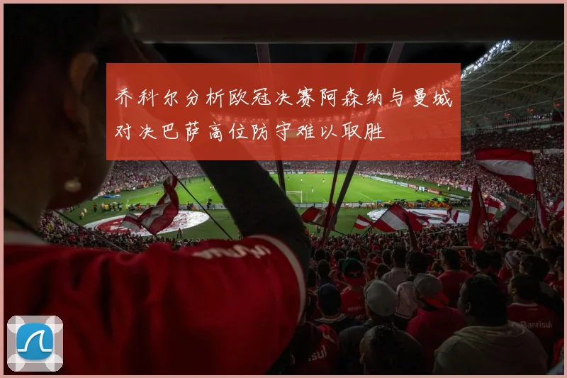 乔科尔分析欧冠决赛阿森纳与曼城对决巴萨高位防守难以取胜