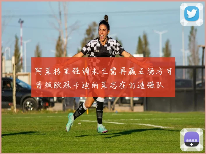 阿莱格里强调米兰需再赢五场方可晋级欧冠卡迪纳莱志在打造强队