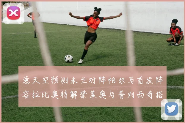 意天空预测米兰对阵帕尔马首发阵容拉比奥特解禁莱奥与普利西奇搭档出战