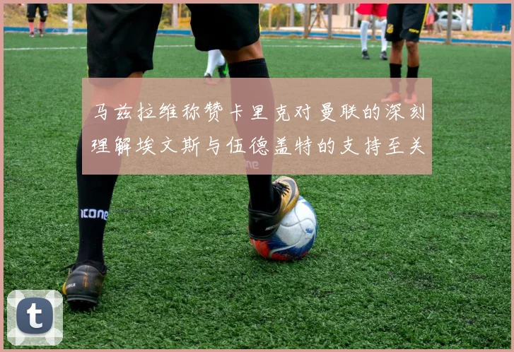 马兹拉维称赞卡里克对曼联的深刻理解埃文斯与伍德盖特的支持至关重要
