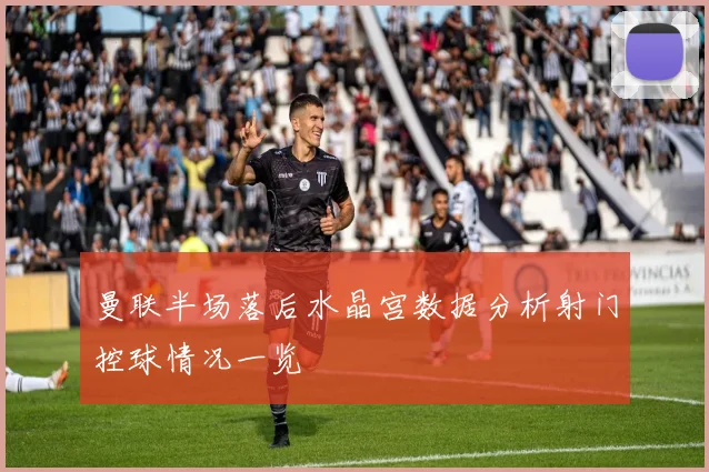 曼联半场落后水晶宫数据分析射门控球情况一览