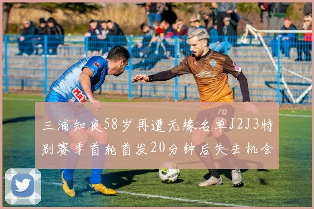 三浦知良58岁再遭无缘名单J2J3特别赛季首轮首发20分钟后失去机会