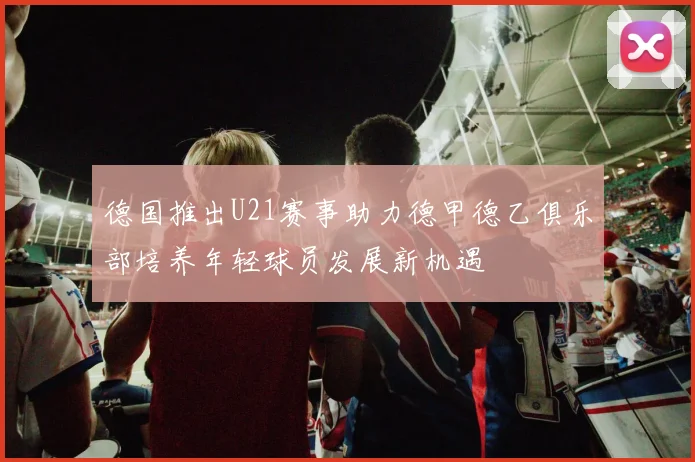 德国推出U21赛事助力德甲德乙俱乐部培养年轻球员发展新机遇