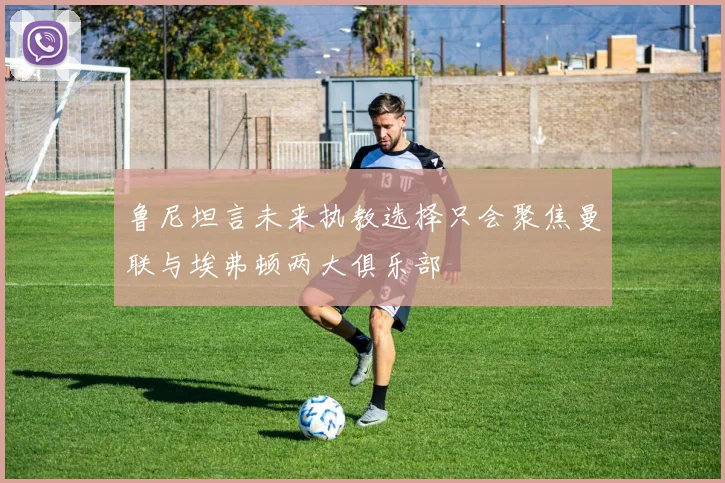 鲁尼坦言未来执教选择只会聚焦曼联与埃弗顿两大俱乐部