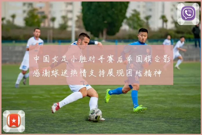 中国女足小胜对手赛后举国旗合影感谢球迷热情支持展现团结精神