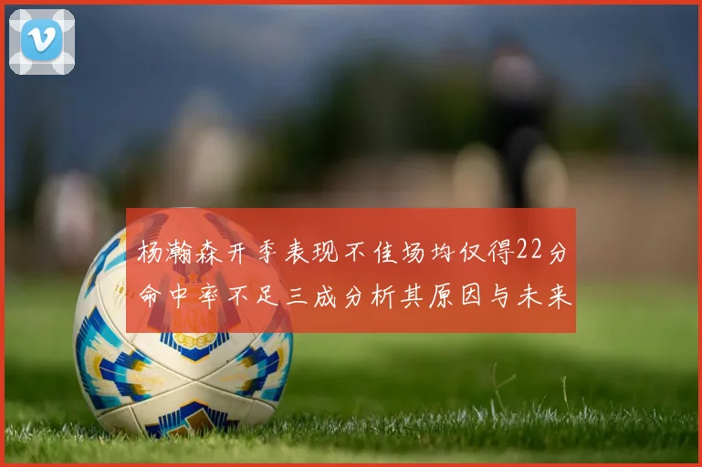 杨瀚森开季表现不佳场均仅得22分命中率不足三成分析其原因与未来发展潜力