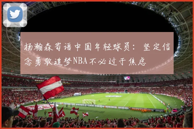 杨瀚森寄语中国年轻球员：坚定信念勇敢追梦NBA不必过于焦虑