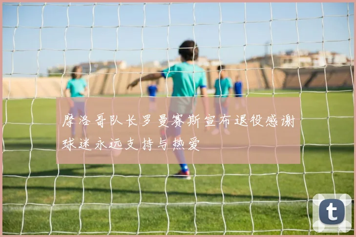 摩洛哥队长罗曼赛斯宣布退役感谢球迷永远支持与热爱