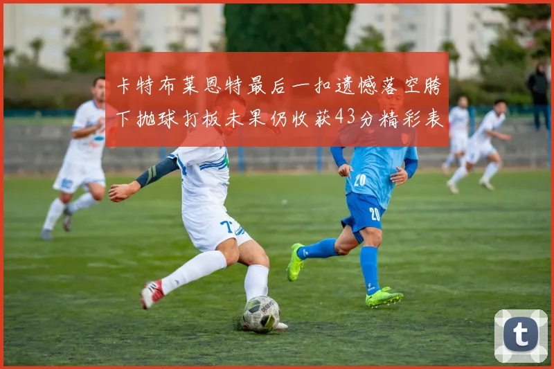 卡特布莱恩特最后一扣遗憾落空胯下抛球打板未果仍收获43分精彩表现