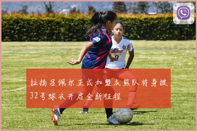 拉扬吕佩尔正式加盟灰熊队将身披32号球衣开启全新征程