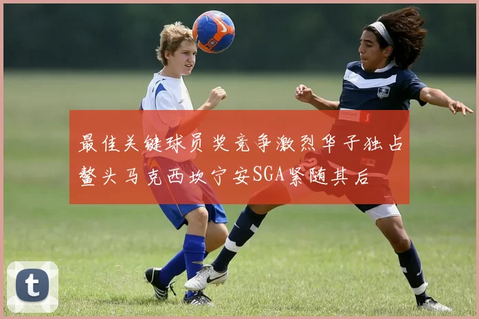 最佳关键球员奖竞争激烈华子独占鳌头马克西坎宁安SGA紧随其后
