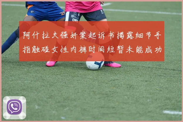阿什拉夫强奸案起诉书揭露细节手指触碰女性内裤时间短暂未能成功挣脱