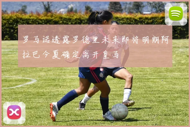 罗马诺透露罗德里未来即将明朗阿拉巴今夏确定离开皇马