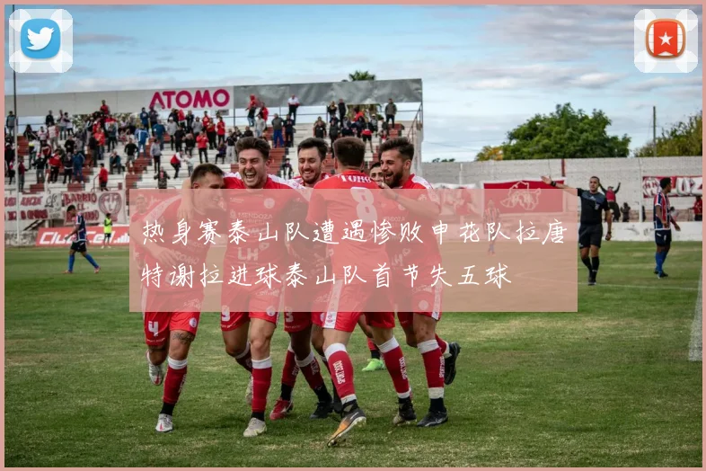 热身赛泰山队遭遇惨败申花队拉唐特谢拉进球泰山队首节失五球