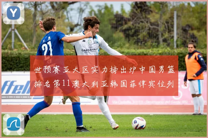 世预赛亚大区实力榜出炉中国男篮排名第11澳大利亚韩国菲律宾位列前三