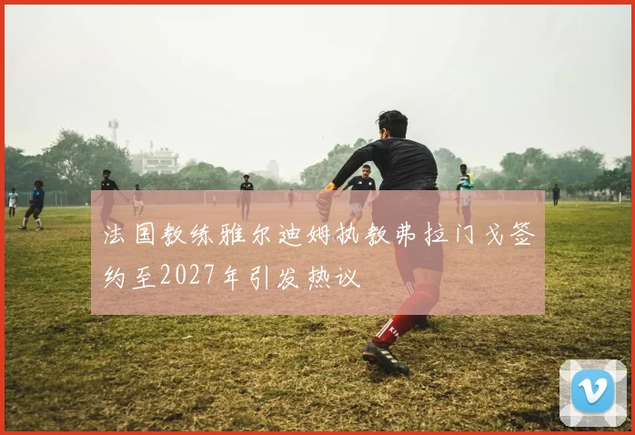 法国教练雅尔迪姆执教弗拉门戈签约至2027年引发热议