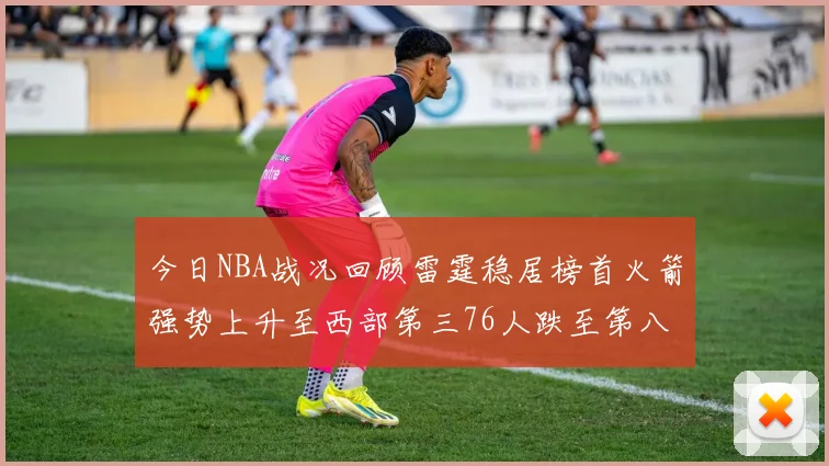 今日NBA战况回顾雷霆稳居榜首火箭强势上升至西部第三76人跌至第八位