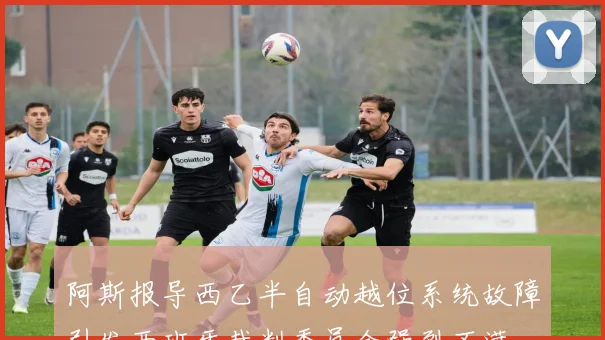 阿斯报导西乙半自动越位系统故障引发西班牙裁判委员会强烈不满
